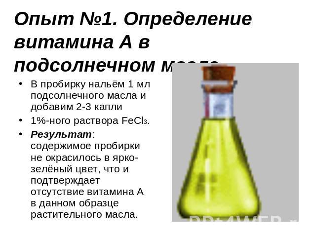 Опыт №1. Определение витамина А в подсолнечном масле. В пробирку нальём 1 мл подсолнечного масла и добавим 2-3 капли 1%-ного раствора FeCl3.Результат: содержимое пробирки не окрасилось в ярко-зелёный цвет, что и подтверждает отсутствие витамина А в …