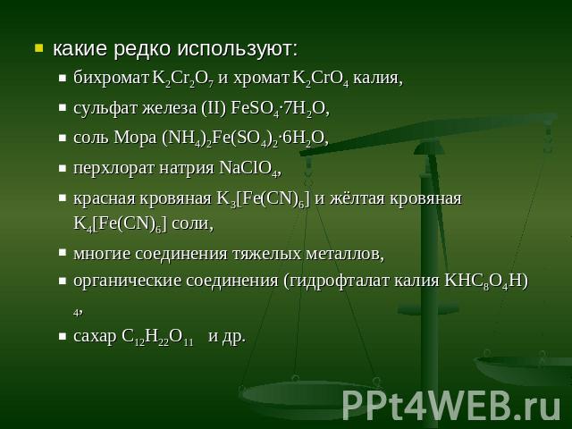 какие редко используют:бихромат K2Cr2O7 и хромат K2CrO4 калия, сульфат железа (II) FeSO4·7H2O, соль Мора (NH4)2Fe(SO4)2∙6H2O, перхлорат натрия NaClO4,красная кровяная K3[Fe(CN)6] и жёлтая кровяная K4[Fe(CN)6] соли, многие соединения тяжелых металлов…