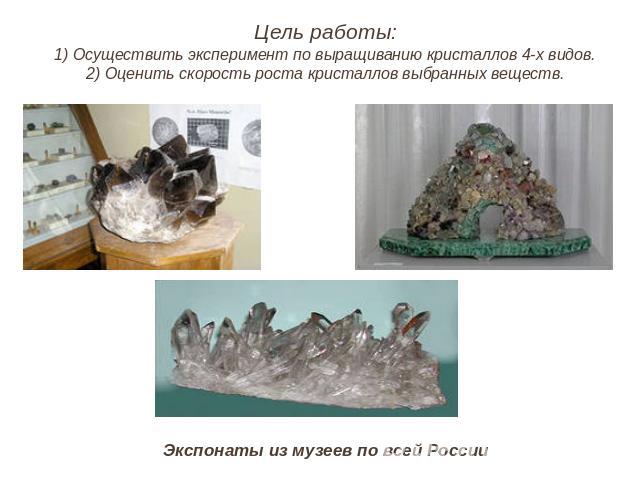 Цель работы:1) Осуществить эксперимент по выращиванию кристаллов 4-х видов.2) Оценить скорость роста кристаллов выбранных веществ. Экспонаты из музеев по всей России