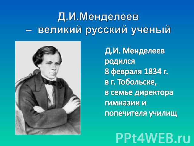 Д.И.Менделеев – великий русский ученый Д.И. Менделеев родился 8 февраля 1834 г. в г. Тобольске, в семье директора гимназии и попечителя училищ