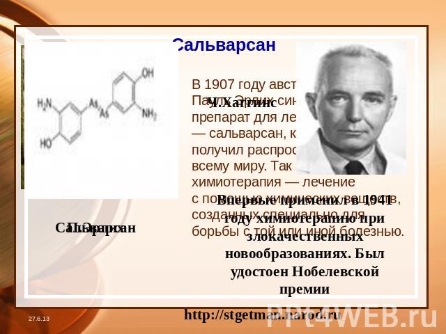Сальварсан В 1907 году австрийский врач Пауль Эрлих синтезировал препарат для лечения сифилиса — сальварсан, который быстро получил распространение по всему миру. Так зародилась химиотерапия — лечение с помощью химических веществ, созданных специаль…