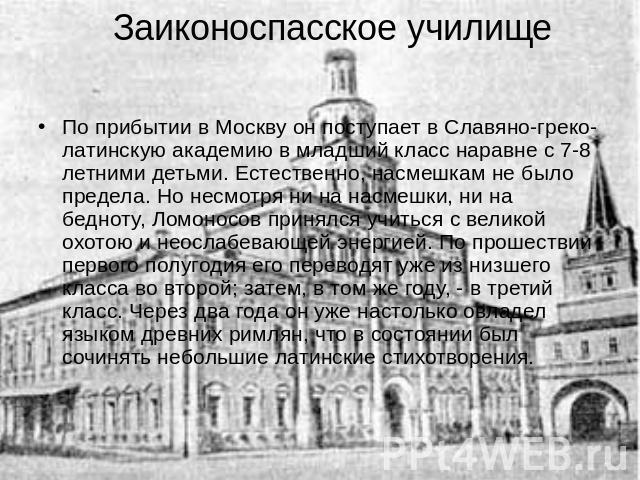 Заиконоспасское училище По прибытии в Москву он поступает в Славяно-греко-латинскую академию в младший класс наравне с 7-8 летними детьми. Естественно, насмешкам не было предела. Но несмотря ни на насмешки, ни на бедноту, Ломоносов принялся учиться …
