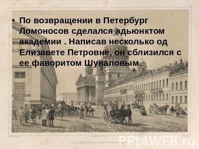 По возвращении в Петербург Ломоносов сделался адьюнктом академии . Написав несколько од Елизавете Петровне, он сблизился с ее фаворитом Шуваловым.