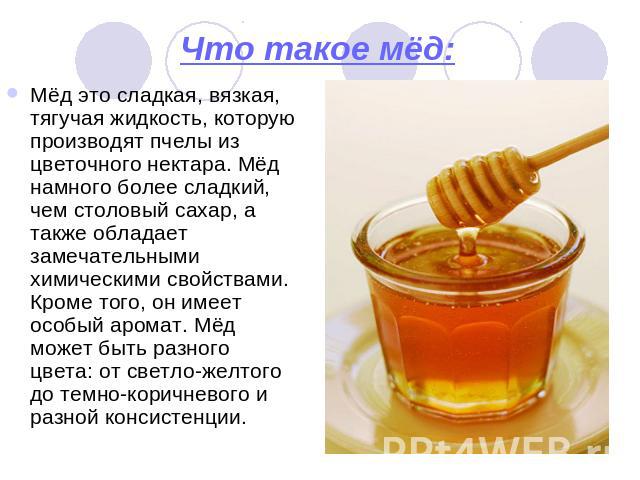 Что такое мёд: Мёд это сладкая, вязкая, тягучая жидкость, которую производят пчелы из цветочного нектара. Мёд намного более сладкий, чем столовый сахар, а также обладает замечательными химическими свойствами. Кроме того, он имеет особый аромат. Мёд …
