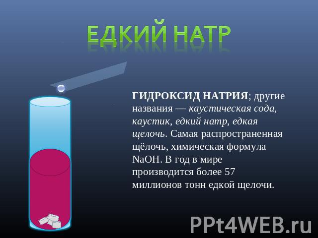 Едкий натр ГИДРОКСИД НАТРИЯ; другие названия — каустическая сода, каустик, едкий натр, едкая щелочь. Самая распространенная щёлочь, химическая формула NaOH. В год в мире производится более 57 миллионов тонн едкой щелочи.