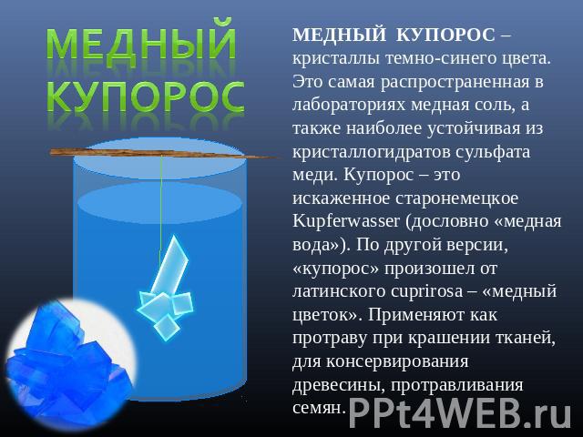 Медный купорос МЕДНЫЙ КУПОРОС – кристаллы темно-синего цвета. Это самая распространенная в лабораториях медная соль, а также наиболее устойчивая из кристаллогидратов сульфата меди. Купорос – это искаженное старонемецкое Kupferwasser (дословно «медна…