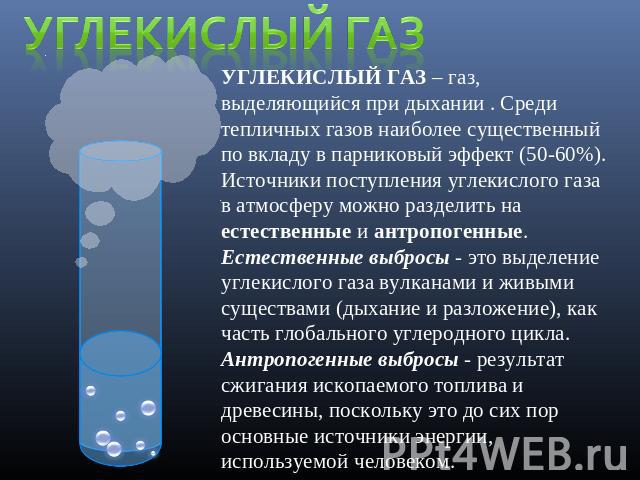 Углекислый газ УГЛЕКИСЛЫЙ ГАЗ – газ, выделяющийся при дыхании . Среди тепличных газов наиболее существенный по вкладу в парниковый эффект (50-60%). Источники поступления углекислого газа в атмосферу можно разделить на естественные и антропогенные. Е…