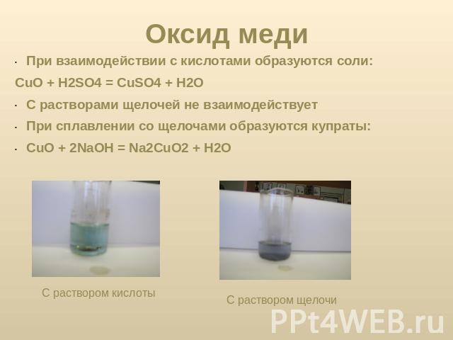 Оксид меди При взаимодействии с кислотами образуются соли:CuO + H2SO4 = CuSO4 + H2OС растворами щелочей не взаимодействуетПри сплавлении со щелочами образуются купраты:CuO + 2NaOH = Na2CuO2 + H2O С раствором кислоты С раствором щелочи