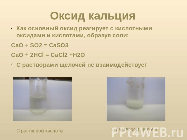 Оксид кальция Как основный оксид реагирует с кислотными оксидами и кислотами, образуя соли:CaO + SO2 = CaSO3 CaO + 2HCl = CaCl2 +H2OС растворами щелочей не взаимодействует С раствором кислоты С раствором щелочи