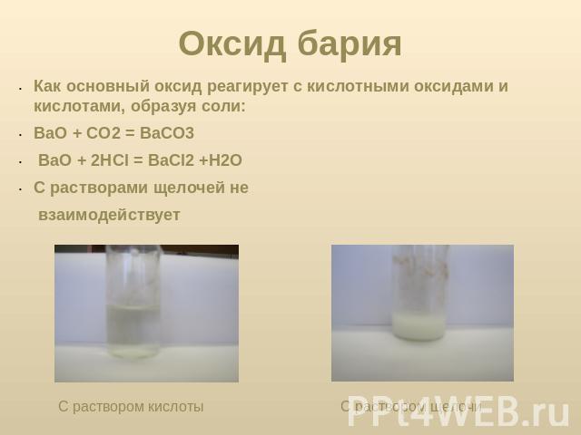 Оксид бария Как основный оксид реагирует с кислотными оксидами и кислотами, образуя соли:ВaO + СO2 = ВaСO3 ВaO + 2HCl = ВaCl2 +H2O С растворами щелочей не взаимодействует С раствором кислоты С раствором щелочи