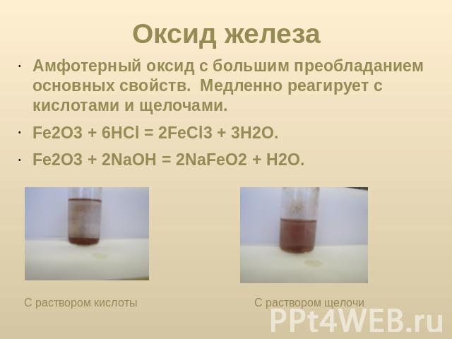 Оксид железа Амфотерный оксид с большим преобладанием основных свойств. Медленно реагирует с кислотами и щелочами. Fe2О3 + 6НСl = 2FeСl3 + 3Н2О. Fe2О3 + 2NaOН = 2NaFeO2 + Н2О. С раствором кислоты С раствором щелочи
