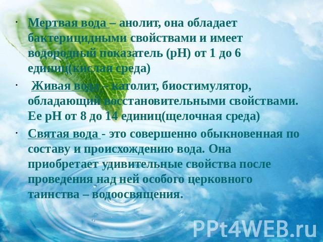 Мертвая вода – анолит, она обладает бактерицидными свойствами и имеет водородный показатель (pH) от 1 до 6 единиц(кислая среда) Живая вода – католит, биостимулятор, обладающий восстановительными свойствами. Ее pH от 8 до 14 единиц(щелочная среда)Свя…