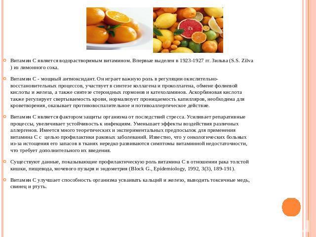 Витамин С является водорастворимым витамином. Впервые выделен в 1923-1927 гг. Зильва (S.S. Zilva) из лимонного сока.Витамин С - мощный антиоксидант. Он играет важную роль в регуляции окислительно-восстановительных процессов, участвует в синтезе колл…