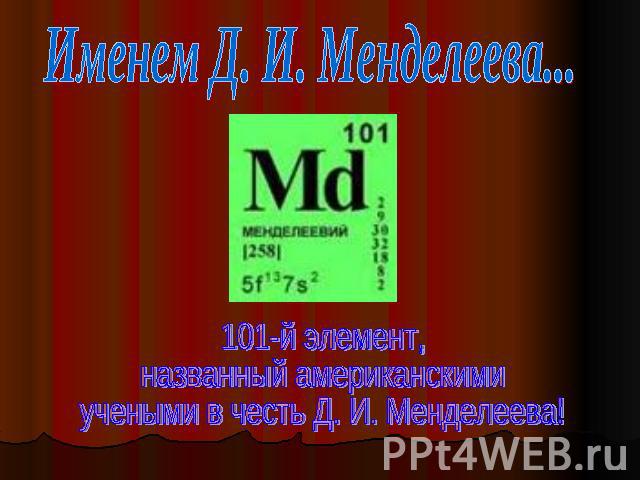 Именем Д. И. Менделеева... 101-й элемент, названный американскимиучеными в честь Д. И. Менделеева!