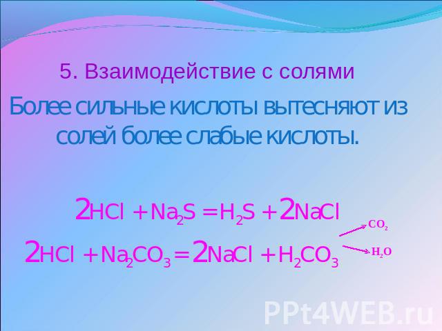 5. Взаимодействие с солямиБолее сильные кислоты вытесняют из солей более слабые кислоты.2HCl + Na2S = H2S + 2NaCl 2HCl + Na2CO3 = 2NaCl + H2CO3