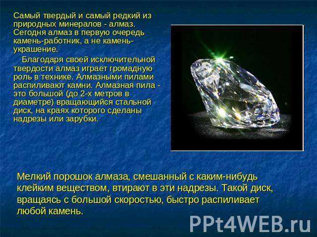 Самый твердый и самый редкий из природных минералов - алмаз. Сегодня алмаз в первую очередь камень-работник, а не камень-украшение. Благодаря своей исключительной твердости алмаз играет громадную роль в технике. Алмазными пилами распиливают камни. А…