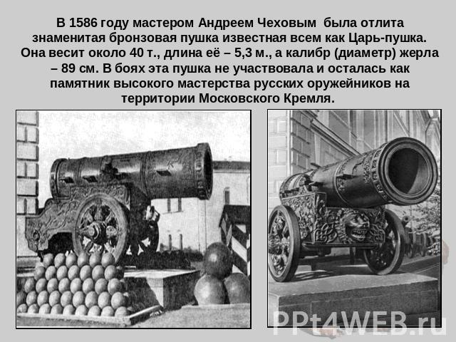В 1586 году мастером Андреем Чеховым была отлита знаменитая бронзовая пушка известная всем как Царь-пушка. Она весит около 40 т., длина её – 5,3 м., а калибр (диаметр) жерла – 89 см. В боях эта пушка не участвовала и осталась как памятник высокого м…