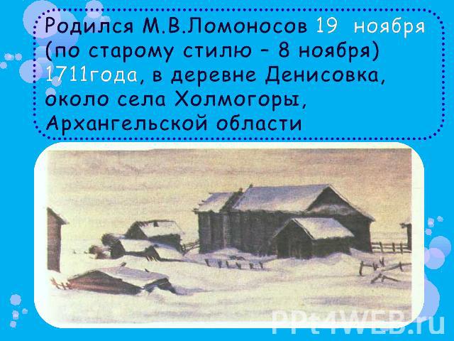 Родился М.В.Ломоносов 19 ноября (по старому стилю – 8 ноября) 1711года, в деревне Денисовка, около села Холмогоры, Архангельской области