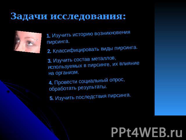 Задачи исследования: 1. Изучить историю возникновения пирсинга.2. Классифицировать виды пирсинга.3. Изучить состав металлов, используемых в пирсинге, их влияние на организм.4. Провести социальный опрос, обработать результаты.5. Изучить последствия п…