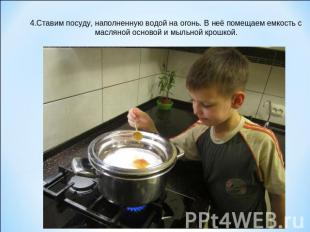 4.Ставим посуду, наполненную водой на огонь. В неё помещаем емкость с масляной о