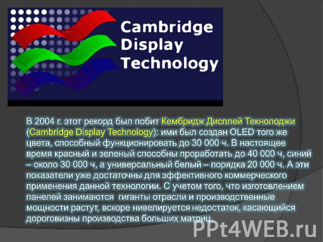 В 2004 г. этот рекорд был побит Кембридж Дисплей Текнолоджи (Cambridge Display Technology): ими был создан OLED того же цвета, способный функционировать до 30 000 ч. В настоящее время красный и зеленый способны проработать до 40 000 ч, синий – около…
