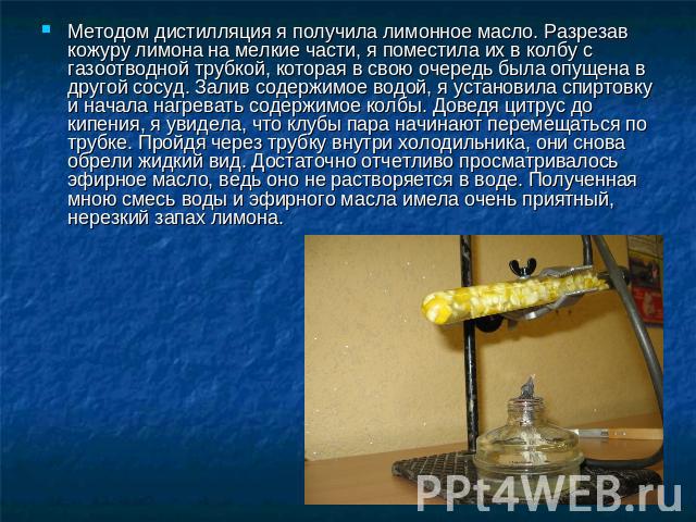 Методом дистилляция я получила лимонное масло. Разрезав кожуру лимона на мелкие части, я поместила их в колбу с газоотводной трубкой, которая в свою очередь была опущена в другой сосуд. Залив содержимое водой, я установила спиртовку и начала нагрева…