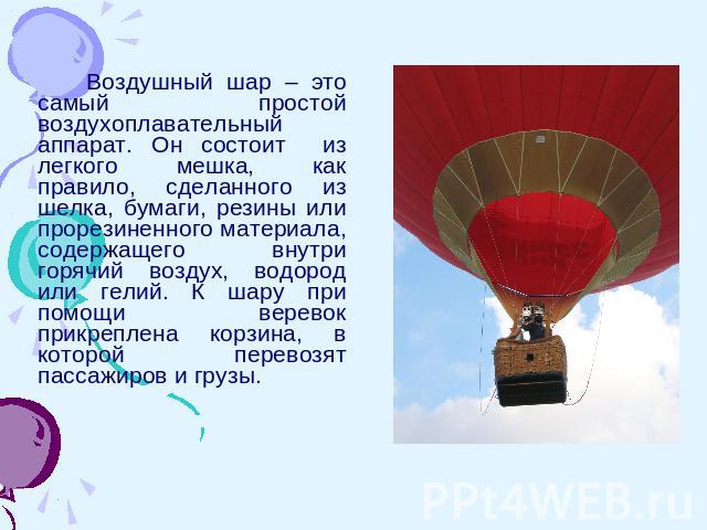 Воздушный шар – это самый простой воздухоплавательный аппарат. Он состоит из легкого мешка, как правило, сделанного из шелка, бумаги, резины или прорезиненного материала, содержащего внутри горячий воздух, водород или гелий. К шару при помощи верево…
