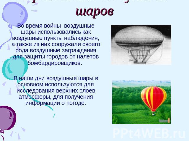 Применение воздушных шаров Во время войны воздушные шары использовались как воздушные пункты наблюдения, а также из них сооружали своего рода воздушные заграждения для защиты городов от налетов бомбардировщиков. В наши дни воздушные шары в основном …