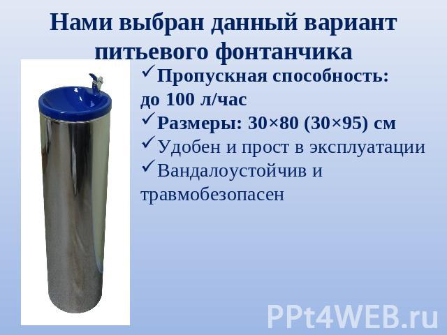 Нами выбран данный вариант питьевого фонтанчика Пропускная способность: до 100 л/часРазмеры: 30×80 (30×95) смУдобен и прост в эксплуатацииВандалоустойчив и травмобезопасен