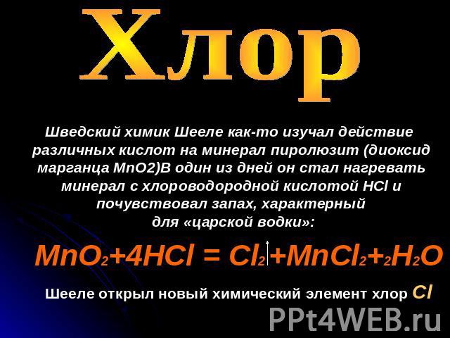 Хлор Шведский химик Шееле как-то изучал действие различных кислот на минерал пиролюзит (диоксид марганца МnО2)В один из дней он стал нагревать минерал с хлороводородной кислотой НСl и почувствовал запах, характерный для «царской водки»: MnO2+4HCl = …