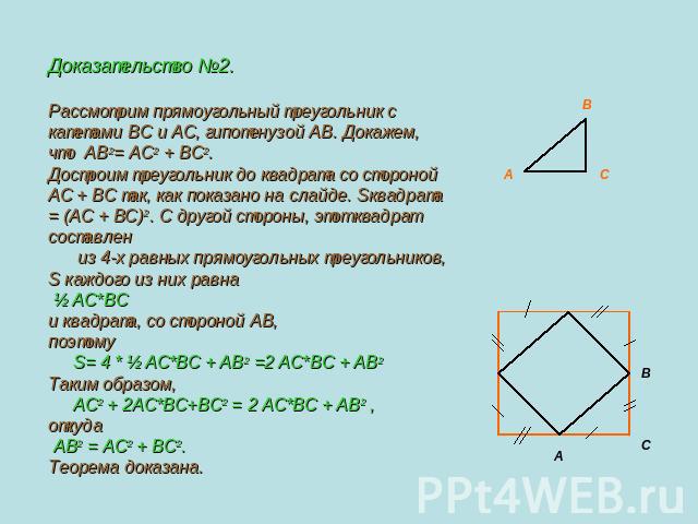 Доказательство №2.Рассмотрим прямоугольный треугольник с катетами BC и AC, гипотенузой AB. Докажем, что АВ2= АС2 + ВС2.Достроим треугольник до квадрата со стороной AC + ВС так, как показано на слайде. Sквадрата = (AC + BC)2. С другой стороны, этот к…