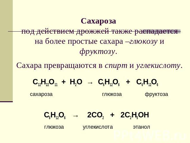 Сахароза под действием дрожжей также распадается на более простые сахара –глюкозу и фруктозу. Сахара превращаются в спирт и углекислоту. С12Н22О11 + Н2О → С6Н12О6 + С6Н12О6 сахароза глюкоза фруктозаС6Н12О6 → 2СО2 + 2С2Н5ОН глюкоза углекислота этанол