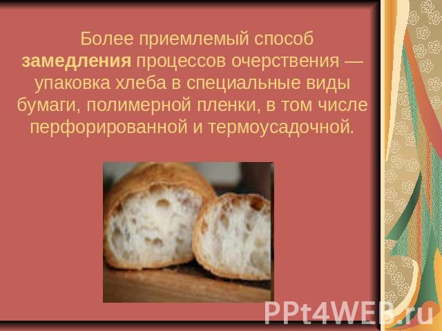 Более приемлемый способ замедления процессов очерствения — упаковка хлеба в специальные виды бумаги, полимерной пленки, в том числе перфорированной и термоусадочной.
