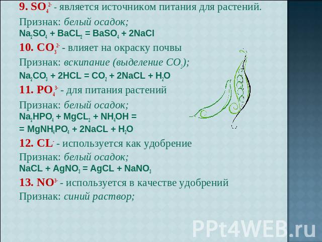 9. SO42- - является источником питания для растений.Признак: белый осадок; Na2SO4 + BaCL2 = BaSO4 + 2NaCl10. CO32- - влияет на окраску почвыПризнак: вскипание (выделение CO2); Na2CO3 + 2HCL = CO2 + 2NaCL + H2O11. PO43- - для питания растенийПризнак:…