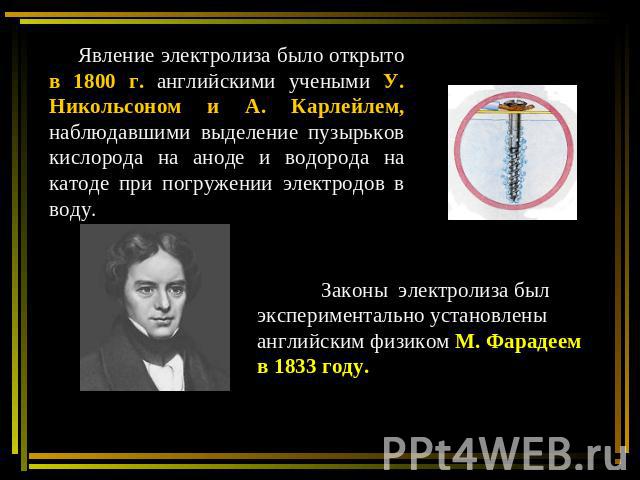Явление электролиза было открыто в 1800 г. английскими учеными У. Никольсоном и А. Карлейлем, наблюдавшими выделение пузырьков кислорода на аноде и водорода на катоде при погружении электродов в воду. Законы электролиза был экспериментально установл…