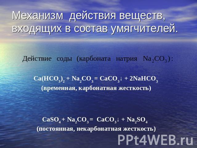 Механизм действия веществ, входящих в состав умягчителей. Ca(HCO3)2 + Na2CO3 = CaCO3↓ + 2NaHCO3 (временная, карбонатная жесткость)CaSO4 + Na2CO3 = CaCO3↓ + Na2SO4 (постоянная, некарбонатная жесткость)
