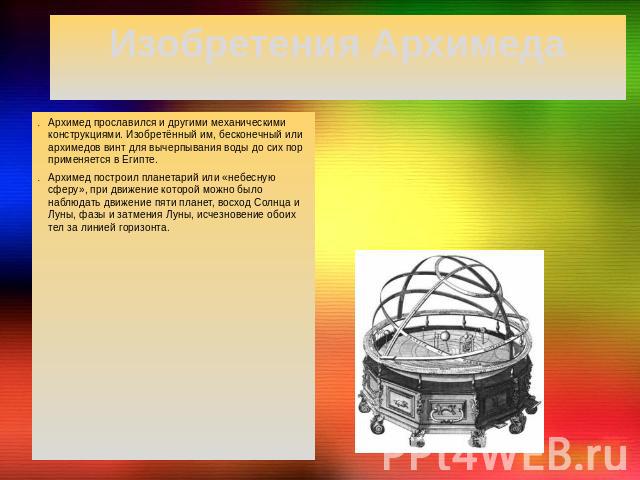 Изобретения АрхимедаАрхимед прославился и другими механическими конструкциями. Изобретённый им, бесконечный или архимедов винт для вычерпывания воды до сих пор применяется в Египте. Архимед построил планетарий или «небесную сферу», при движение кото…