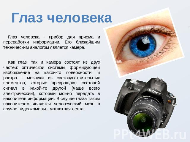 Глаз человека Глаз человека - прибор для приема и переработки информации. Его ближайшим техническим аналогом является камера. Как глаз, так и камера состоят из двух частей: оптической системы, формирующей изображение на какой-то поверхности, и растр…