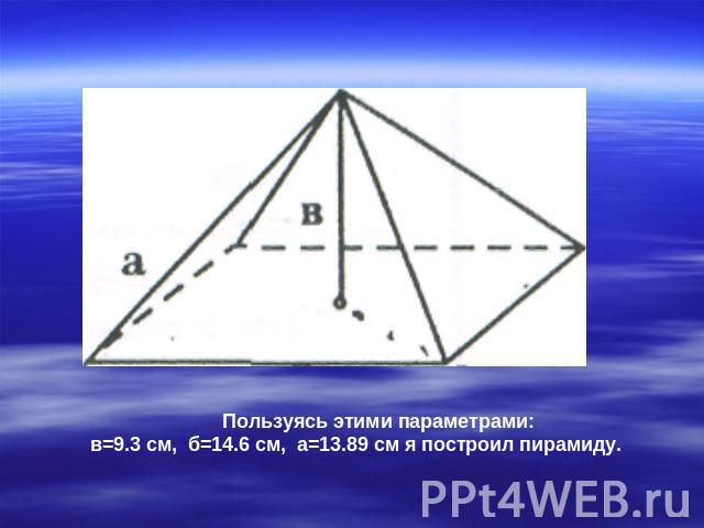Пользуясь этими параметрами: в=9.3 см, б=14.6 см, а=13.89 см я построил пирамиду.