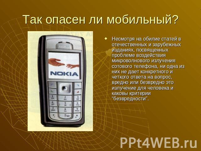 Так опасен ли мобильный?Несмотря на обилие статей в отечественных и зарубежных изданиях, посвященных проблеме воздействия микроволнового излучения сотового телефона, ни одна из них не дает конкретного и четкого ответа на вопрос, вредно или безвредно…