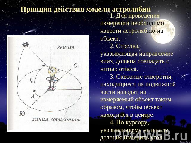 Принцип действия модели астролябии 1. Для проведения измерений необходимо навести астролябию на объект. 2. Стрелка, указывающая направление вниз, должна совпадать с нитью отвеса. 3. Сквозные отверстия, находящиеся на подвижной части наводят на измер…