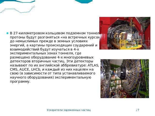 LHC В 27-километровом кольцевом подземном тоннеле протоны будут разгоняться «на встречных курсах» до немыслимых прежде в земных условиях энергий, а картины происходящих соударений и взаимодействий будут изучаться в 4-х экспериментальных зонах тоннел…
