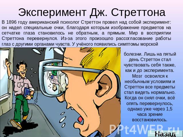 Эксперимент Дж. Стреттона В 1896 году американский психолог Стреттон провел над собой эксперимент: он надел специальные очки, благодаря которым изображение предметов на сетчатке глаза становилось не обратным, а прямым. Мир в восприятии Стреттона пер…