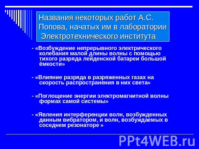 Названия некоторых работ А.С. Попова, начатых им в лаборатории Электротехнического института - «Возбуждение непрерывного электрического колебания малой длины волны с помощью тихого разряда лейденской батареи большой ёмкости»- «Влияние разряда в разр…