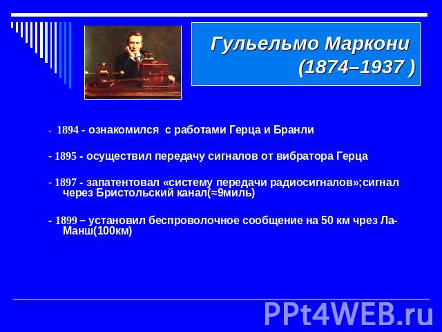 Гульельмо Маркони (1874–1937 ) - 1894 - ознакомился с работами Герца и Бранли - 1895 - осуществил передачу сигналов от вибратора Герца- 1897 - запатентовал «систему передачи радиосигналов»;сигнал через Бристольский канал(≈9миль)- 1899 – установил бе…