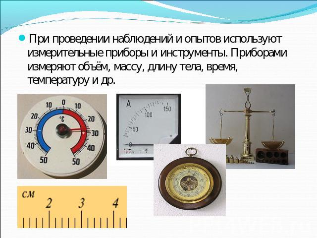 При проведении наблюдений и опытов используют измерительные приборы и инструменты. Приборами измеряют объём, массу, длину тела, время, температуру и др.