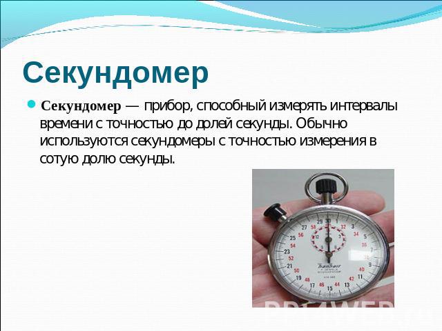 Секундомер Секундомер — прибор, способный измерять интервалы времени с точностью до долей секунды. Обычно используются секундомеры с точностью измерения в сотую долю секунды.