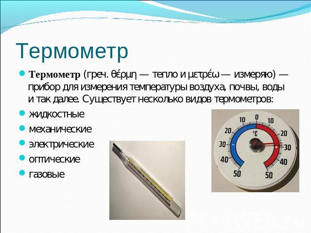 Термометр Термометр (греч. θέρμη — тепло и μετρέω — измеряю) — прибор для измерения температуры воздуха, почвы, воды и так далее. Существует несколько видов термометров:жидкостныемеханическиеэлектрическиеоптическиегазовые