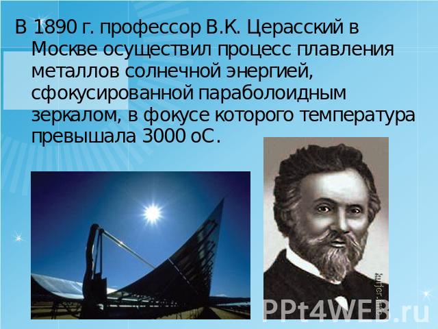 В 1890 г. профессор В.К. Церасский в Москве осуществил процесс плавления металлов солнечной энергией, сфокусированной параболоидным зеркалом, в фокусе которого температура превышала 3000 оС.