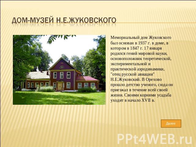 Дом-музей Н.Е.Жуковского Мемориальный дом Жуковского был основан в 1937 г. в доме, в котором в 1847 г. 17 января родился гений мировой науки, основоположник теоретической, экспериментальной и практической аэродинамики, 